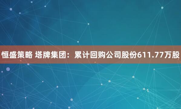 恒盛策略 塔牌集团：累计回购公司股份611.77万股