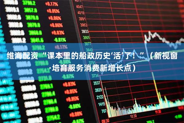 维海配资 “课本里的船政历史‘活’了！”（新视窗·培育服务消费新增长点）