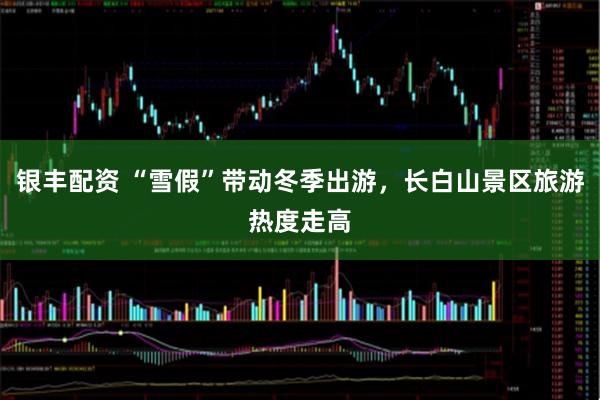 银丰配资 “雪假”带动冬季出游，长白山景区旅游热度走高