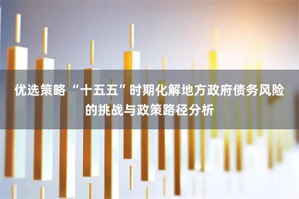 优选策略 “十五五”时期化解地方政府债务风险的挑战与政策路径分析