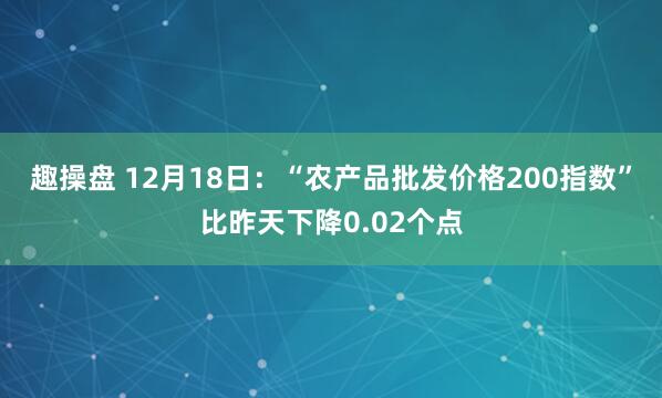 趣操盘 12月18日：“农产品批发价格200指数”比昨天下降0.02个点