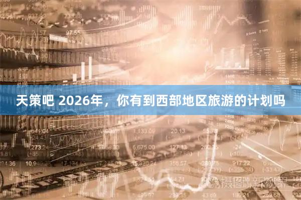 天策吧 2026年，你有到西部地区旅游的计划吗