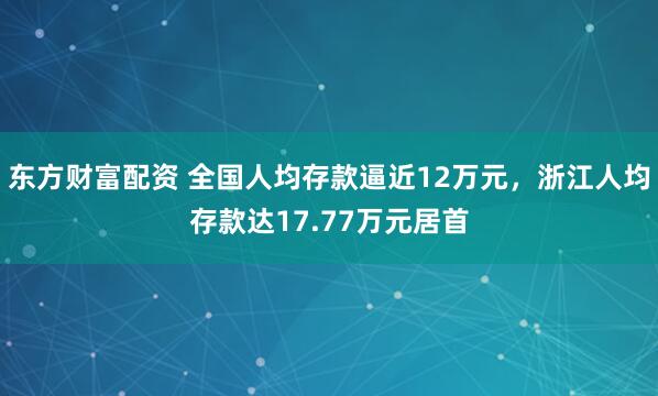 东方财富配资 全国人均存款逼近12万元，浙江人均存款达17.77万元居首