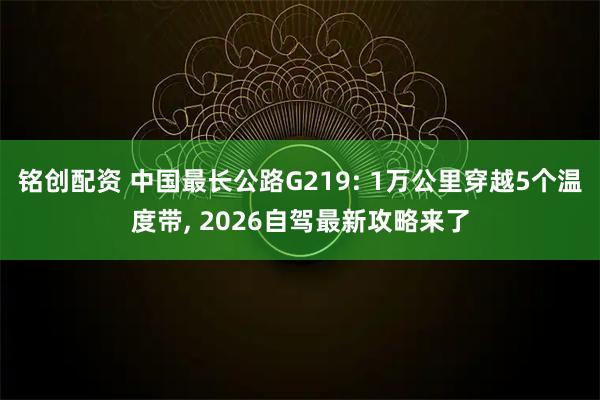 铭创配资 中国最长公路G219: 1万公里穿越5个温度带, 2026自驾最新攻略来了