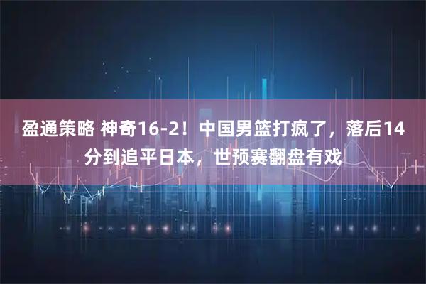 盈通策略 神奇16-2！中国男篮打疯了，落后14分到追平日本，世预赛翻盘有戏