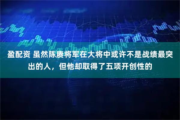 盈配资 虽然陈赓将军在大将中或许不是战绩最突出的人，但他却取得了五项开创性的