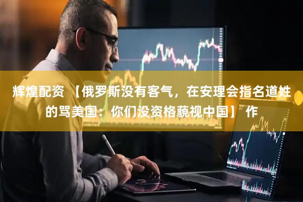 辉煌配资 【俄罗斯没有客气，在安理会指名道姓的骂美国：你们没资格藐视中国】 作
