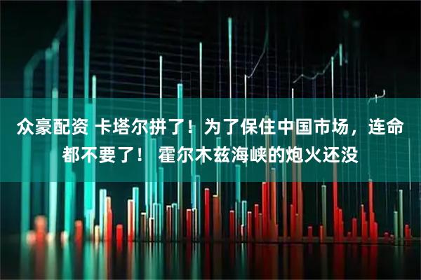 众豪配资 卡塔尔拼了！为了保住中国市场，连命都不要了！ 霍尔木兹海峡的炮火还没